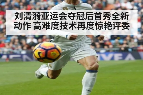 刘清漪亚运会夺冠后首秀全新动作 高难度技术再度惊艳评委
