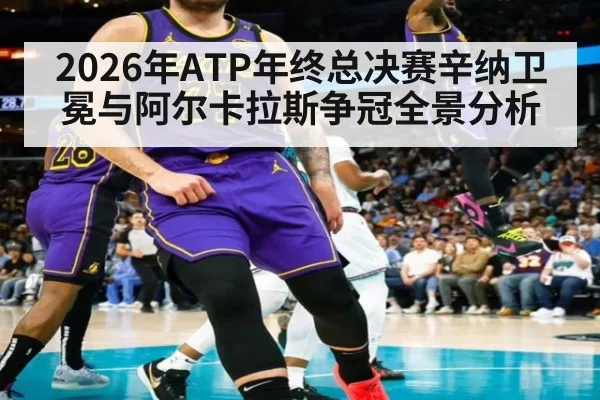 2026年ATP年终总决赛辛纳卫冕与阿尔卡拉斯争冠全景分析